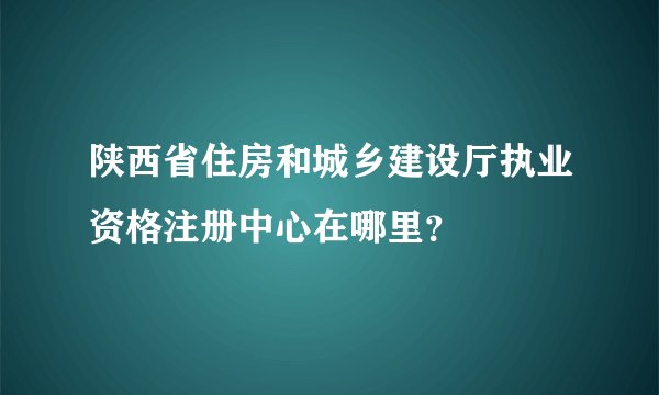 陕西省住房和城乡建设厅执业资格注册中心在哪里？