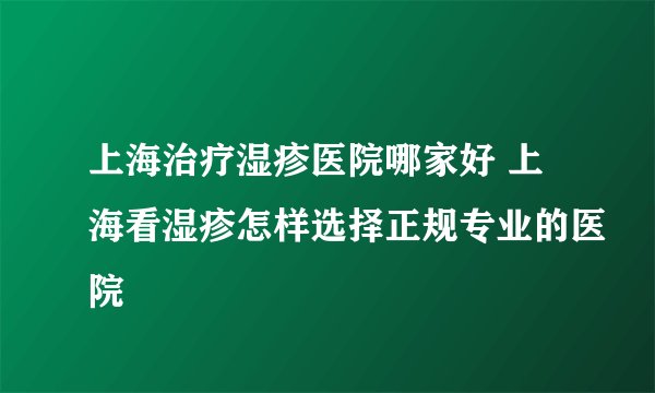 上海治疗湿疹医院哪家好 上海看湿疹怎样选择正规专业的医院