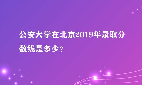 公安大学在北京2019年录取分数线是多少？