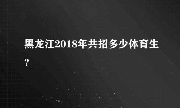 黑龙江2018年共招多少体育生？