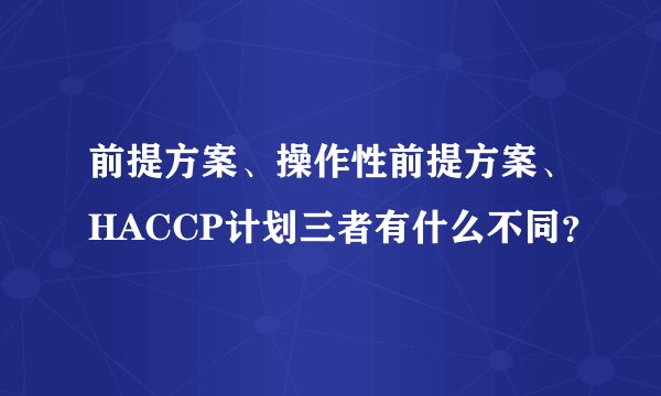 前提方案、操作性前提方案、HACCP计划三者有什么不同？