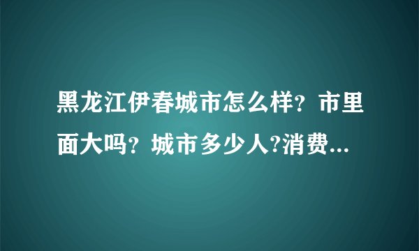 黑龙江伊春城市怎么样？市里面大吗？城市多少人?消费怎么样？能详细介绍下 最好是伊春人
