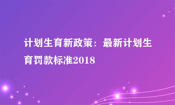 计划生育新政策：最新计划生育罚款标准2018