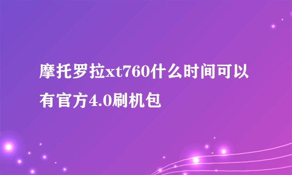 摩托罗拉xt760什么时间可以有官方4.0刷机包