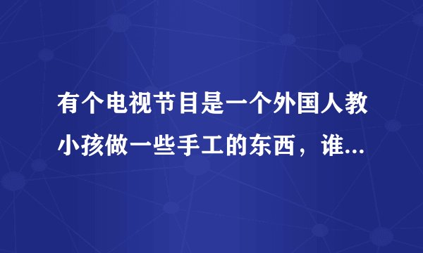 有个电视节目是一个外国人教小孩做一些手工的东西，谁知道这个节目叫什么名字？