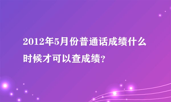 2012年5月份普通话成绩什么时候才可以查成绩？