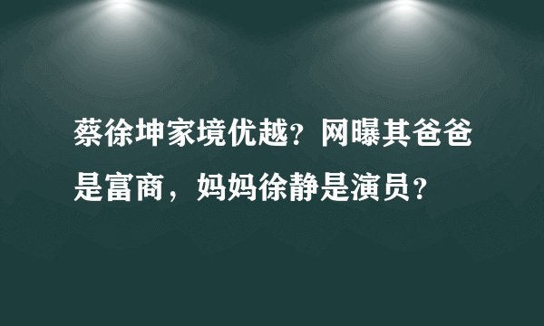 蔡徐坤家境优越？网曝其爸爸是富商，妈妈徐静是演员？