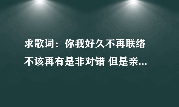 求歌词：你我好久不再联络 不该再有是非对错 但是亲爱的你在我记忆中依然深刻