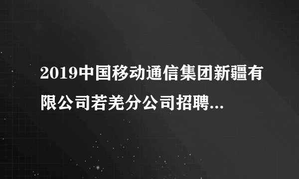 2019中国移动通信集团新疆有限公司若羌分公司招聘32人公告