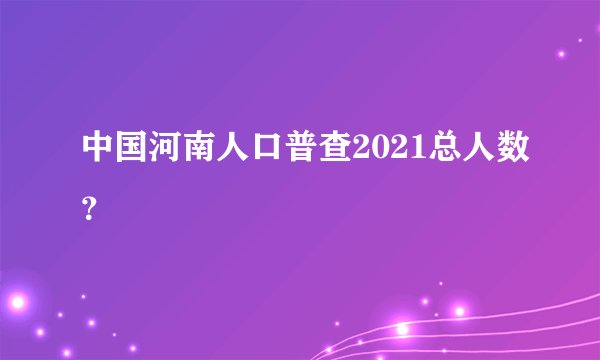 中国河南人口普查2021总人数？