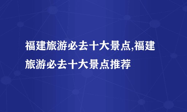 福建旅游必去十大景点,福建旅游必去十大景点推荐