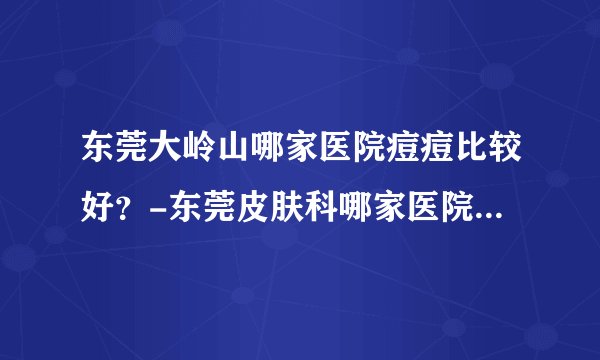 东莞大岭山哪家医院痘痘比较好？-东莞皮肤科哪家医院治疗痘痘好