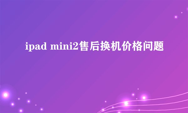 ipad mini2售后换机价格问题