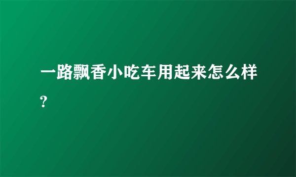 一路飘香小吃车用起来怎么样?