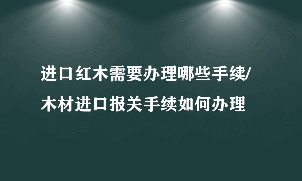 进口红木需要办理哪些手续/木材进口报关手续如何办理