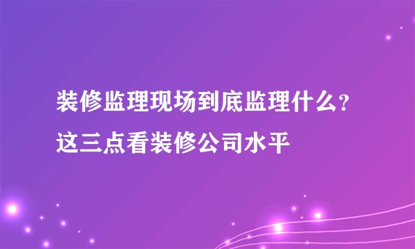 装修监理现场到底监理什么？这三点看装修公司水平