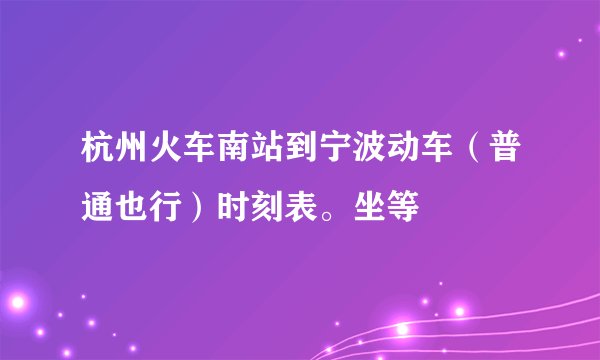 杭州火车南站到宁波动车（普通也行）时刻表。坐等