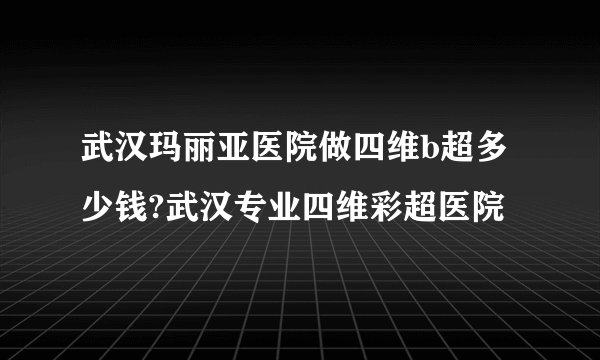 武汉玛丽亚医院做四维b超多少钱?武汉专业四维彩超医院