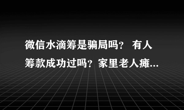 微信水滴筹是骗局吗？ 有人筹款成功过吗？家里老人瘫痪在床已经十年了，完全不能自理。我也不能出去打工