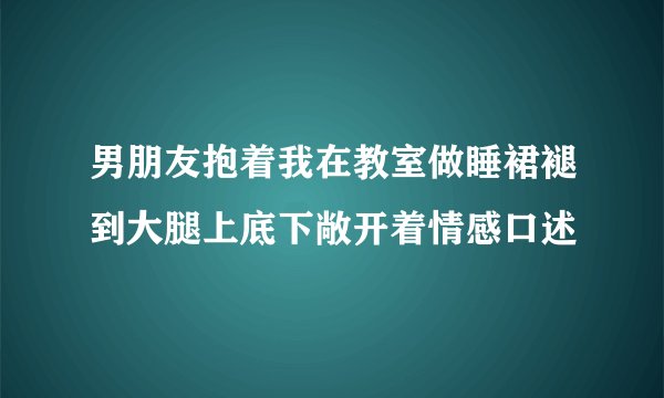 男朋友抱着我在教室做睡裙褪到大腿上底下敞开着情感口述