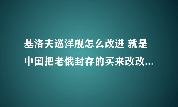 基洛夫巡洋舰怎么改进 就是中国把老俄封存的买来改改,应该比较便宜的! 怎么改,有多大改的余地
