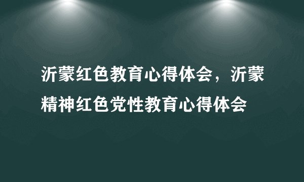 沂蒙红色教育心得体会，沂蒙精神红色党性教育心得体会