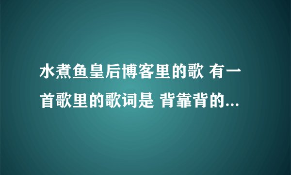 水煮鱼皇后博客里的歌 有一首歌里的歌词是 背靠背的人是种缘分 我不得不承认。。。男女对唱的那个