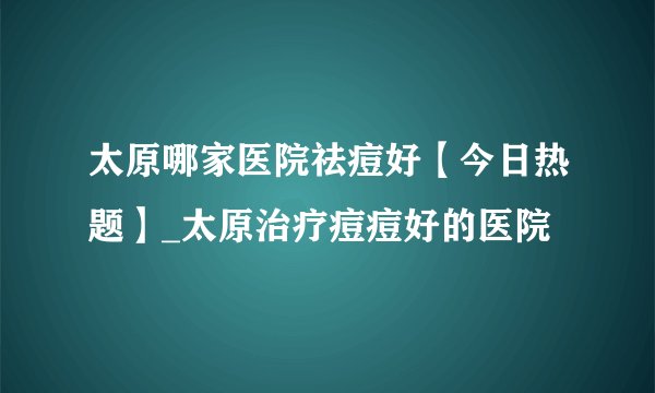 太原哪家医院祛痘好【今日热题】_太原治疗痘痘好的医院