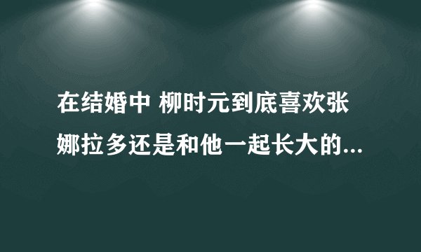 在结婚中 柳时元到底喜欢张娜拉多还是和他一起长大的女的多呢?