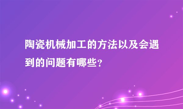 陶瓷机械加工的方法以及会遇到的问题有哪些？