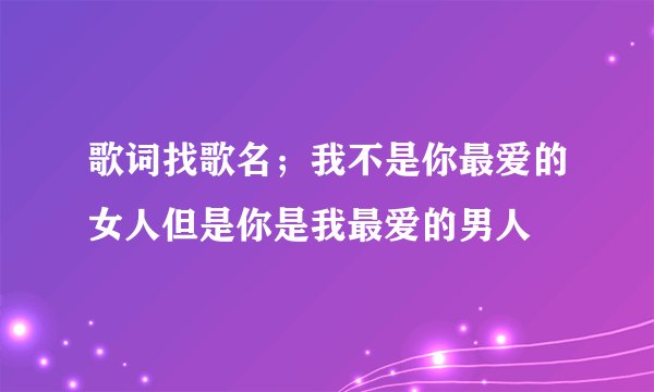 歌词找歌名；我不是你最爱的女人但是你是我最爱的男人