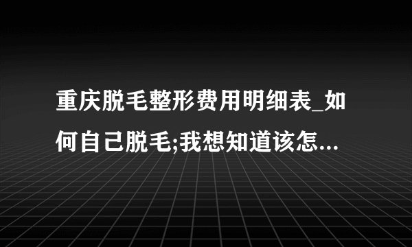 重庆脱毛整形费用明细表_如何自己脱毛;我想知道该怎么办啊？