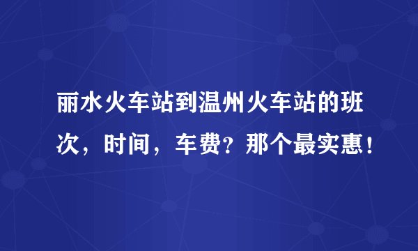 丽水火车站到温州火车站的班次，时间，车费？那个最实惠！