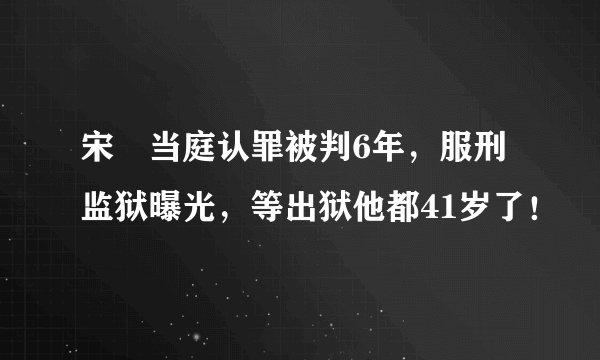 宋喆当庭认罪被判6年，服刑监狱曝光，等出狱他都41岁了！
