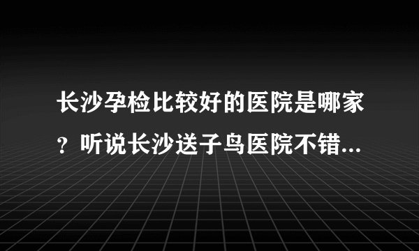 长沙孕检比较好的医院是哪家？听说长沙送子鸟医院不错，而且很便宜？