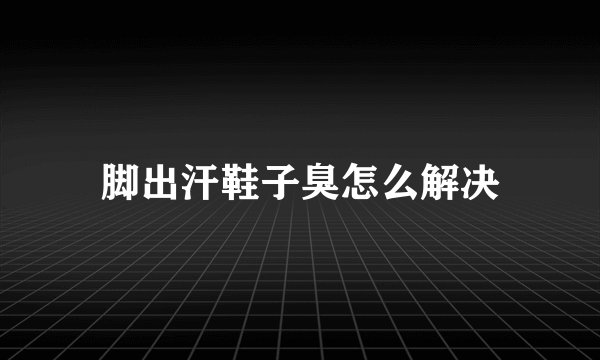 脚出汗鞋子臭怎么解决