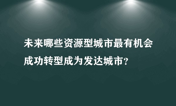 未来哪些资源型城市最有机会成功转型成为发达城市？