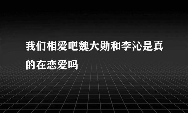 我们相爱吧魏大勋和李沁是真的在恋爱吗