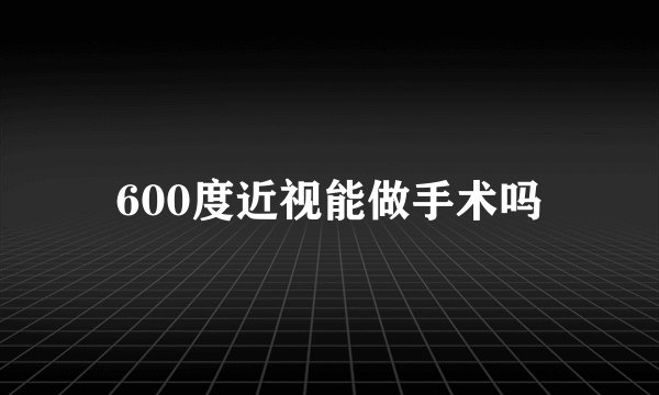 600度近视能做手术吗