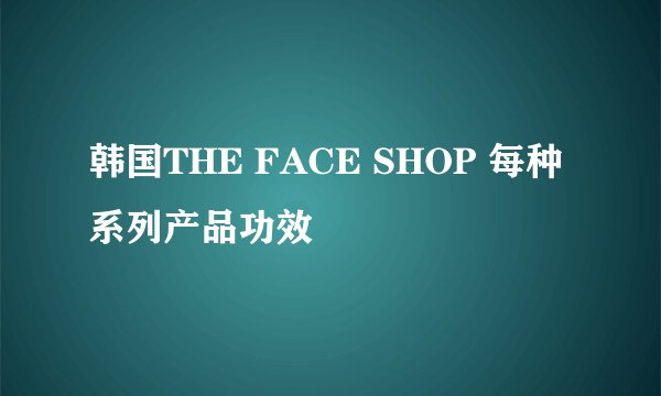 韩国THE FACE SHOP 每种系列产品功效