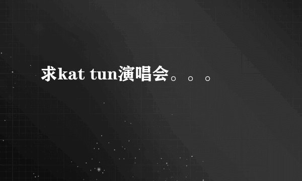 求kat tun演唱会。。。