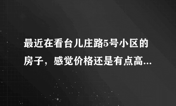 最近在看台儿庄路5号小区的房子，感觉价格还是有点高，这个小区之前价格如何？大概多少钱？