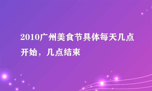 2010广州美食节具体每天几点开始，几点结束