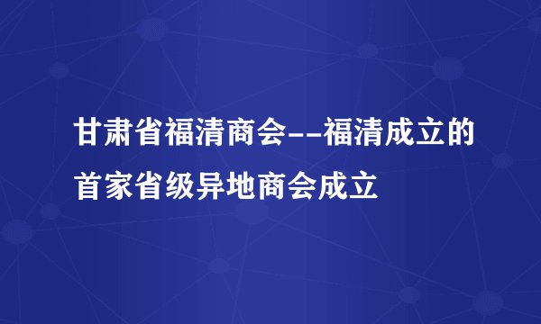 甘肃省福清商会--福清成立的首家省级异地商会成立