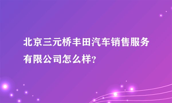 北京三元桥丰田汽车销售服务有限公司怎么样？