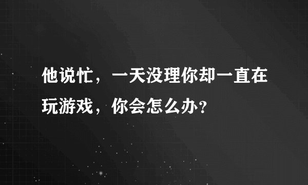 他说忙，一天没理你却一直在玩游戏，你会怎么办？