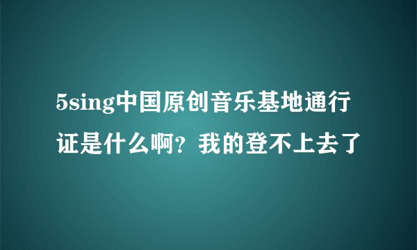 5sing中国原创音乐基地通行证是什么啊？我的登不上去了