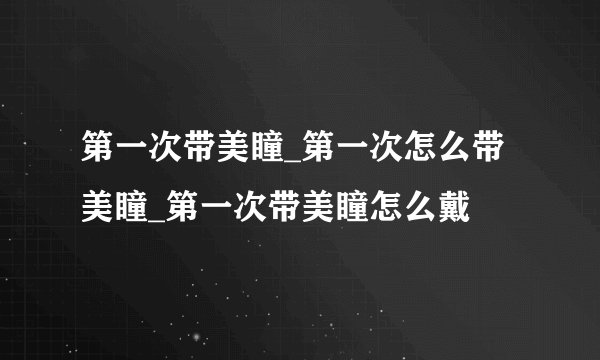 第一次带美瞳_第一次怎么带美瞳_第一次带美瞳怎么戴