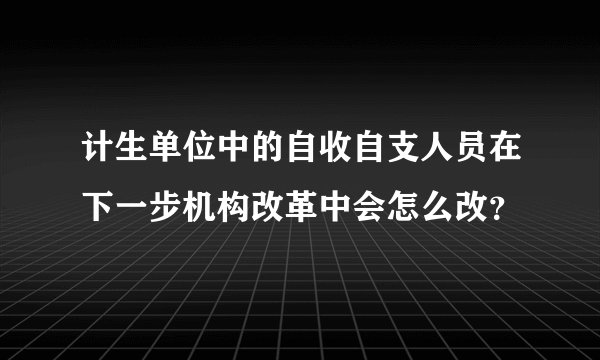 计生单位中的自收自支人员在下一步机构改革中会怎么改？