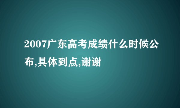 2007广东高考成绩什么时候公布,具体到点,谢谢